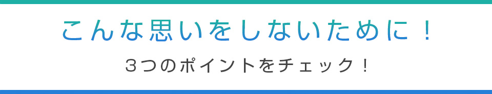 こんな思いをしないために！3つのポイントをチェック！