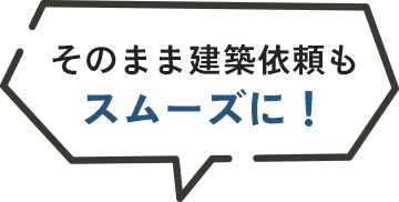 そのまま建築依頼もスムーズに！