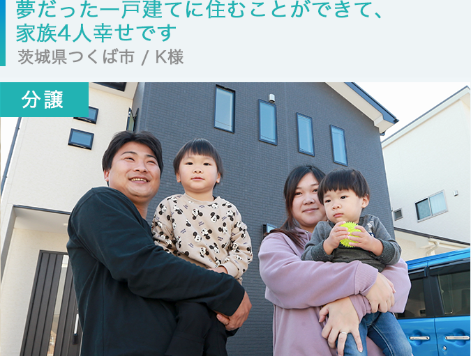 【分譲】夢だった一戸建てに住むことができて、家族4人幸せです　茨城県つくば市 / K様