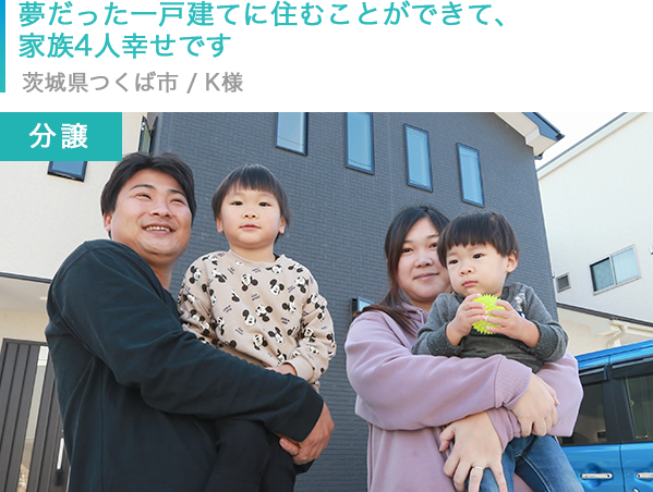 【分譲】夢だった一戸建てに住むことができて、家族4人幸せです　茨城県つくば市 / K様